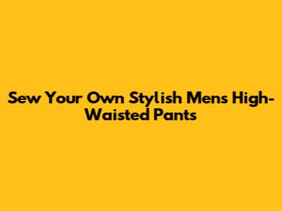 Sew Your Own Stylish Men's High-Waisted Pants