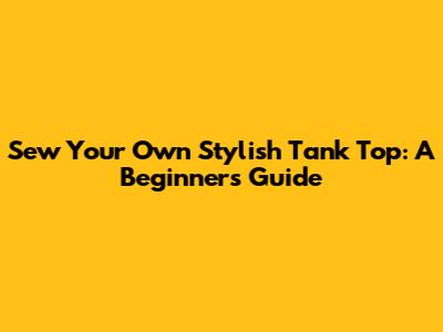 Sew Your Own Stylish Tank Top: A Beginner's Guide