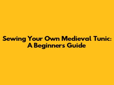 Sewing Your Own Medieval Tunic: A Beginner's Guide