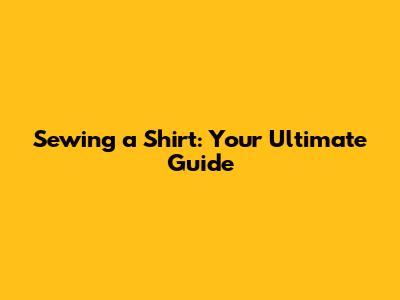 Sewing a Shirt: Your Ultimate Guide