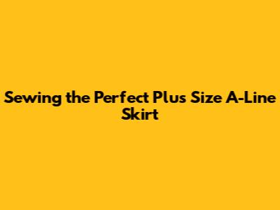 Sewing the Perfect Plus Size A-Line Skirt
