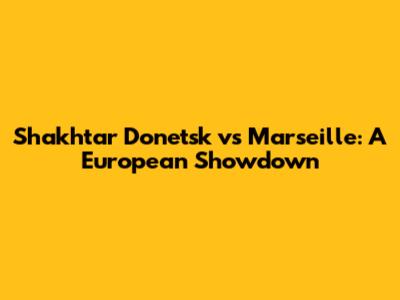 Shakhtar Donetsk vs Marseille: A European Showdown