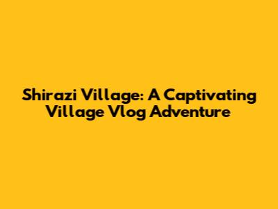 Shirazi Village: A Captivating Village Vlog Adventure