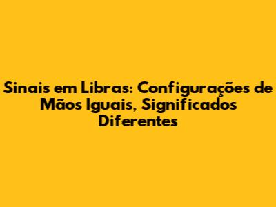 Sinais em Libras: Configurações de Mãos Iguais, Significados Diferentes