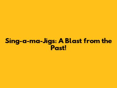 Sing-a-ma-Jigs: A Blast from the Past!