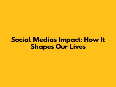 Social Media's Impact: How It Shapes Our Lives
