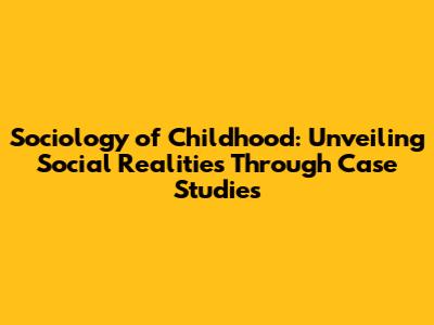 Sociology of Childhood: Unveiling Social Realities Through Case Studies