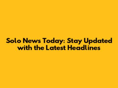 Solo News Today: Stay Updated with the Latest Headlines
