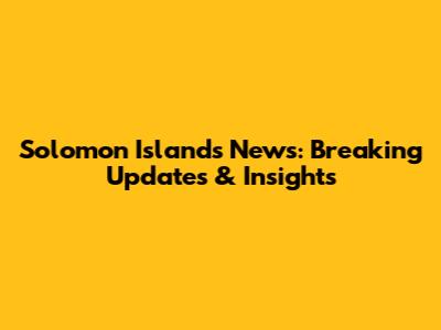 Solomon Islands News: Breaking Updates & Insights