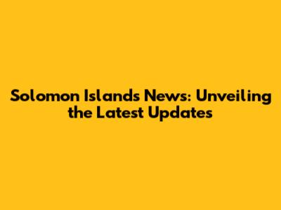 Solomon Islands News: Unveiling the Latest Updates