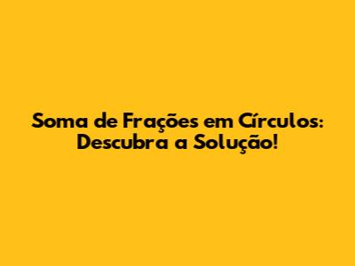 Soma de Frações em Círculos: Descubra a Solução!