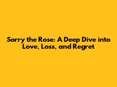 Sorry the Rose: A Deep Dive into Love, Loss, and Regret
