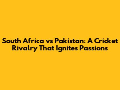 South Africa vs Pakistan: A Cricket Rivalry That Ignites Passions