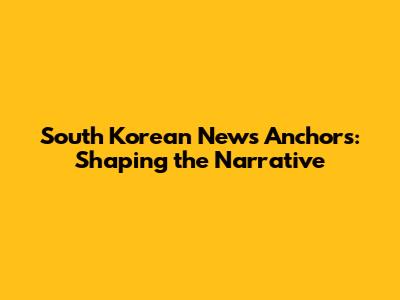 South Korean News Anchors: Shaping the Narrative
