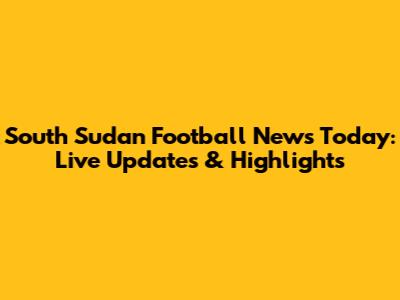 South Sudan Football News Today: Live Updates & Highlights