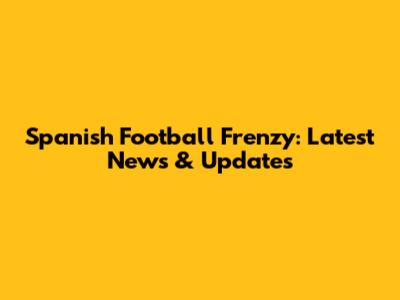 Spanish Football Frenzy: Latest News & Updates