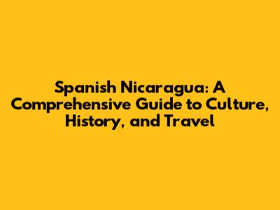 Spanish Nicaragua: A Comprehensive Guide to Culture, History, and Travel