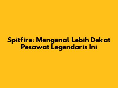 Spitfire: Mengenal Lebih Dekat Pesawat Legendaris Ini