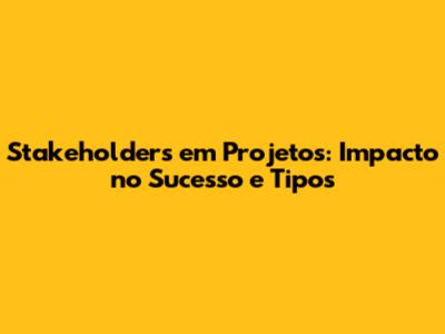 Stakeholders em Projetos: Impacto no Sucesso e Tipos