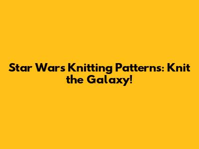 Star Wars Knitting Patterns: Knit the Galaxy!