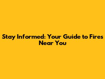 Stay Informed: Your Guide to Fires Near You