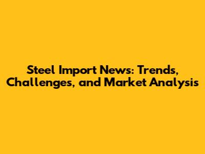 Steel Import News: Trends, Challenges, and Market Analysis