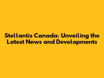 Stellantis Canada: Unveiling the Latest News and Developments