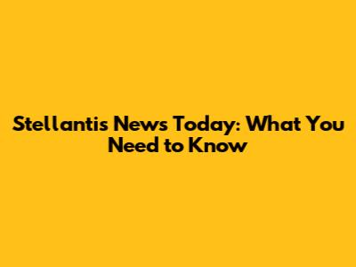 Stellantis News Today: What You Need to Know