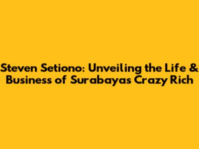 Steven Setiono: Unveiling the Life & Business of Surabaya's Crazy Rich