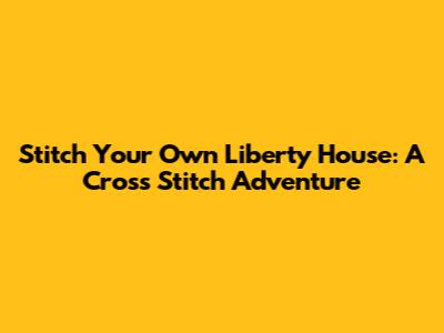 Stitch Your Own Liberty House: A Cross Stitch Adventure