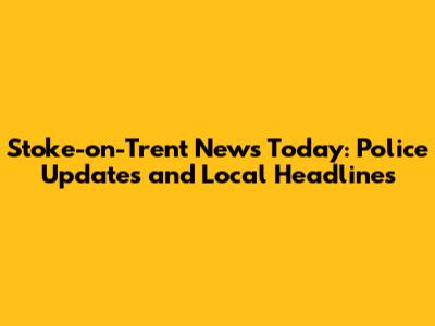 Stoke-on-Trent News Today: Police Updates and Local Headlines