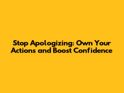 Stop Apologizing: Own Your Actions and Boost Confidence