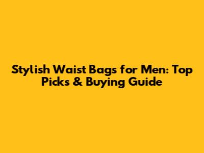 Stylish Waist Bags for Men: Top Picks & Buying Guide