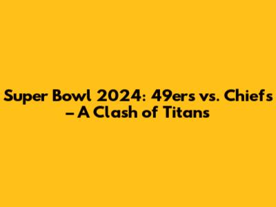 Super Bowl 2024: 49ers vs. Chiefs – A Clash of Titans