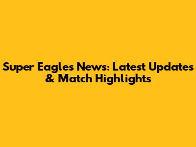 Super Eagles News: Latest Updates & Match Highlights