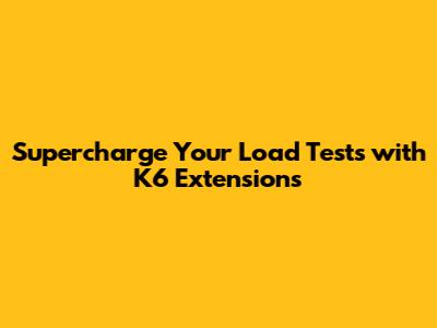 Supercharge Your Load Tests with K6 Extensions