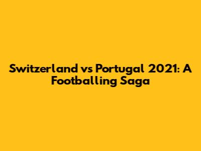 Switzerland vs Portugal 2021: A Footballing Saga