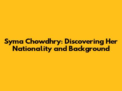 Syma Chowdhry: Discovering Her Nationality and Background