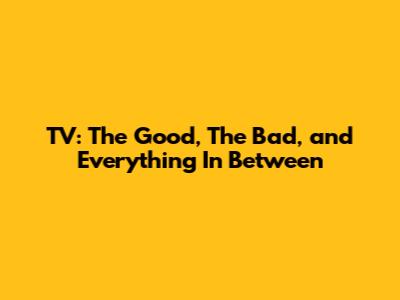 TV: The Good, The Bad, and Everything In Between