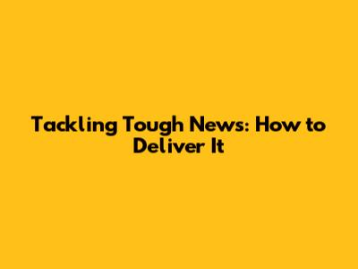 Tackling Tough News: How to Deliver It