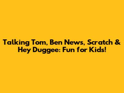 Talking Tom, Ben News, Scratch & Hey Duggee: Fun for Kids!
