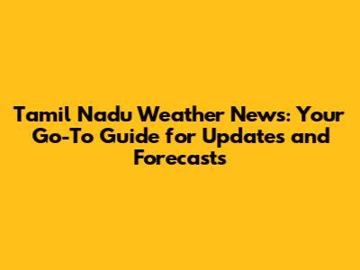 Tamil Nadu Weather News: Your Go-To Guide for Updates and Forecasts