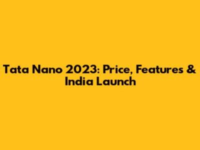 Tata Nano 2023: Price, Features & India Launch