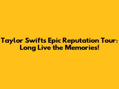 Taylor Swift's Epic Reputation Tour: Long Live the Memories!
