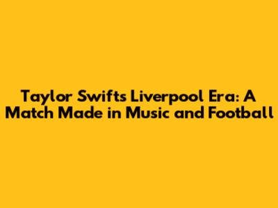 Taylor Swift's Liverpool Era: A Match Made in Music and Football