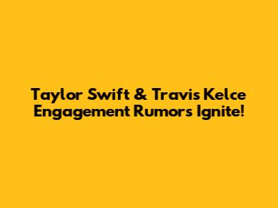 Taylor Swift & Travis Kelce Engagement Rumors Ignite!