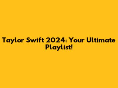 Taylor Swift 2024: Your Ultimate Playlist!