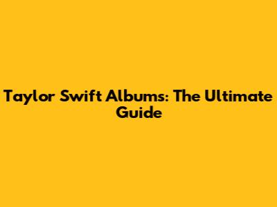 Taylor Swift Albums: The Ultimate Guide