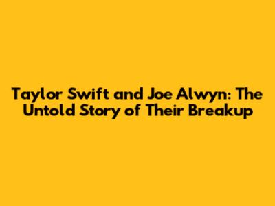 Taylor Swift and Joe Alwyn: The Untold Story of Their Breakup