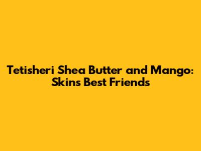 Tetisheri Shea Butter and Mango: Skin's Best Friends
